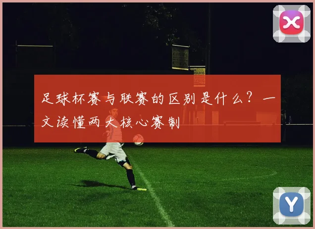 足球杯赛与联赛的区别是什么？一文读懂两大核心赛制