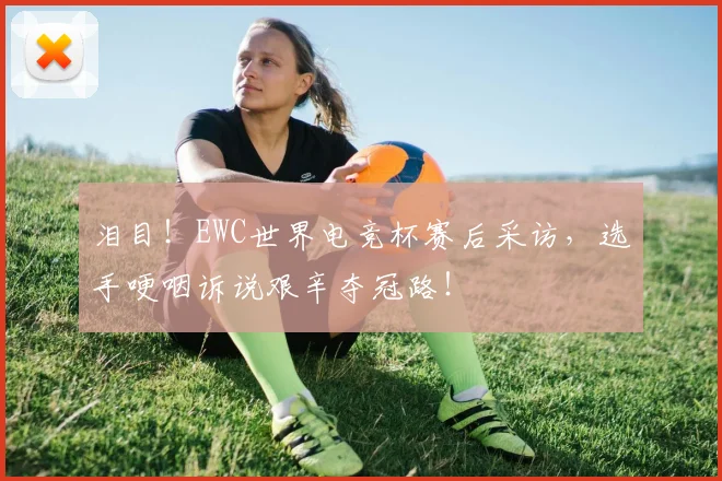泪目！EWC世界电竞杯赛后采访，选手哽咽诉说艰辛夺冠路！