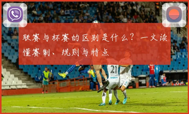 联赛与杯赛的区别是什么？一文读懂赛制、规则与特点