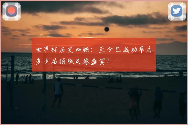 世界杯历史回顾：至今已成功举办多少届顶级足球盛宴？