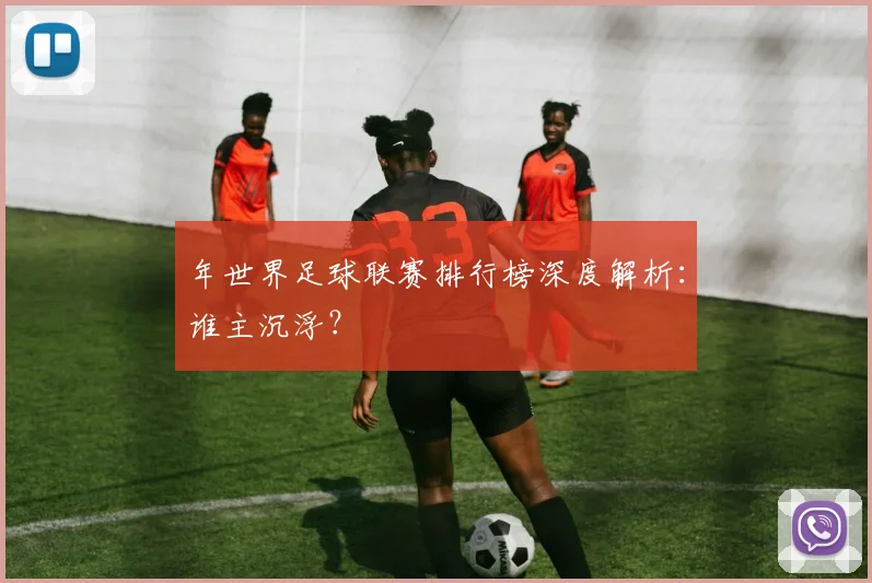 年世界足球联赛排行榜深度解析：谁主沉浮？
