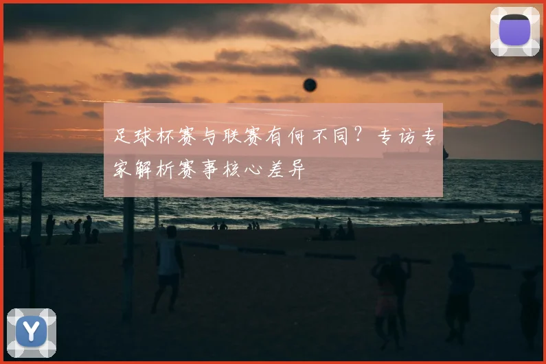 足球杯赛与联赛有何不同？专访专家解析赛事核心差异