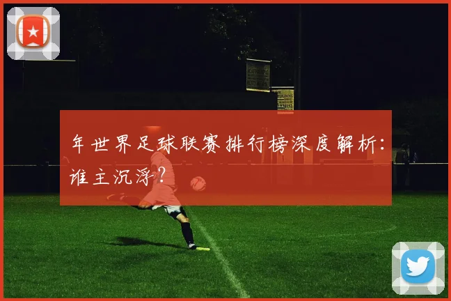 年世界足球联赛排行榜深度解析：谁主沉浮？