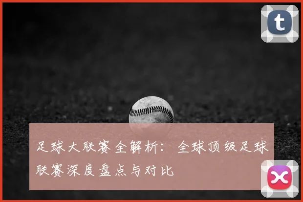 足球大联赛全解析：全球顶级足球联赛深度盘点与对比