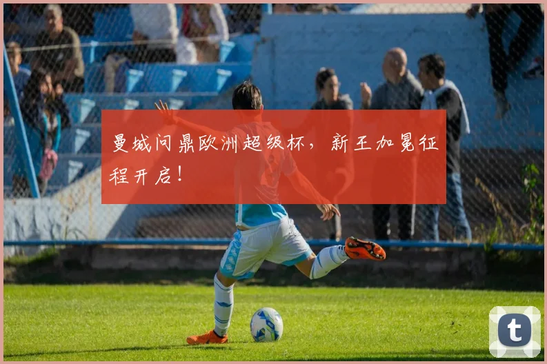 曼城问鼎欧洲超级杯,新王加冕征程开启!