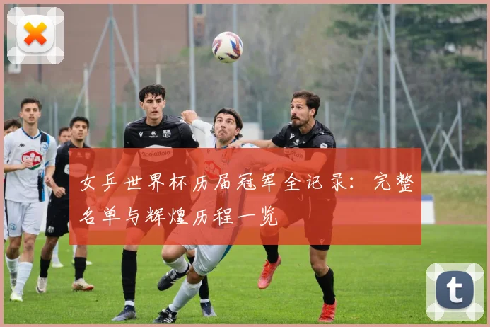 女乒世界杯历届冠军全记录：完整名单与辉煌历程一览
