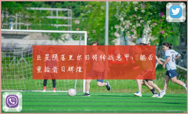 巨星陨落里尔旧将转战意甲，能否重拾昔日辉煌